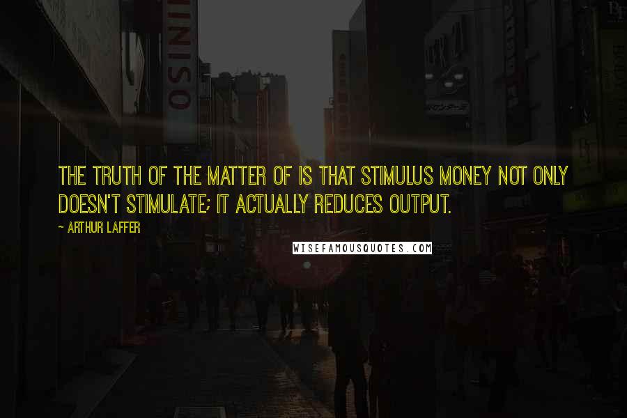 Arthur Laffer Quotes: The truth of the matter of is that stimulus money not only doesn't stimulate; it actually reduces output.