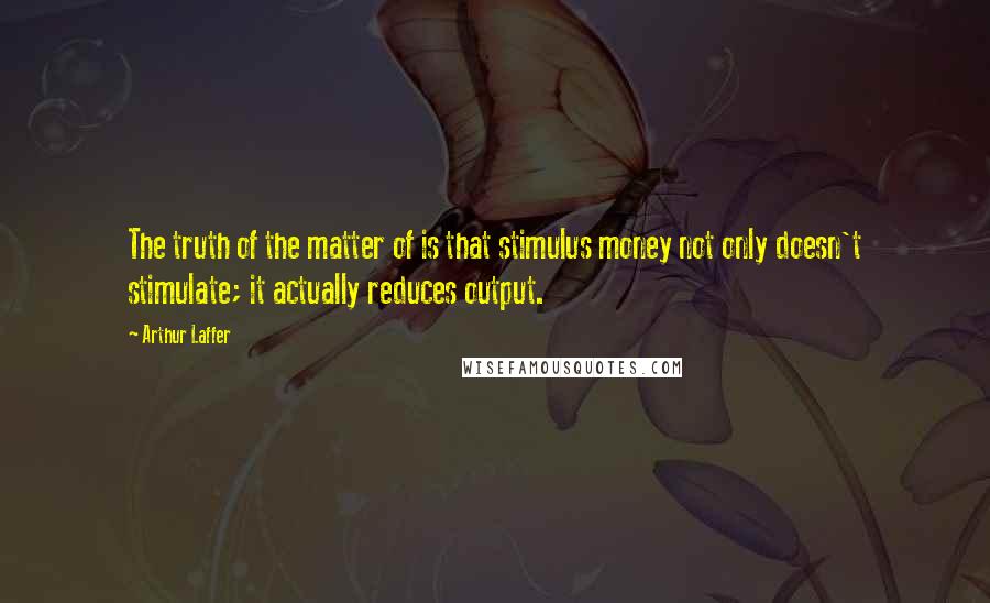 Arthur Laffer Quotes: The truth of the matter of is that stimulus money not only doesn't stimulate; it actually reduces output.