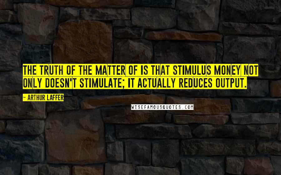 Arthur Laffer Quotes: The truth of the matter of is that stimulus money not only doesn't stimulate; it actually reduces output.