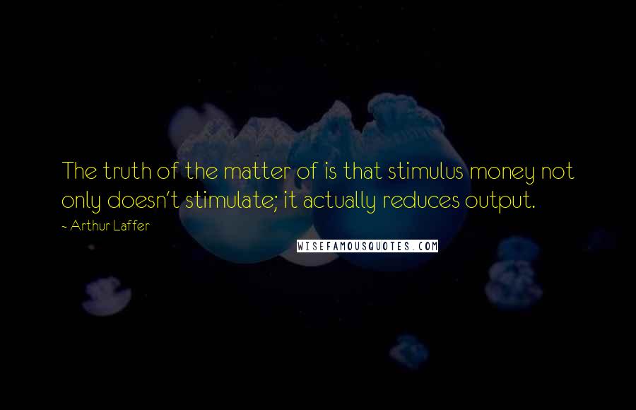 Arthur Laffer Quotes: The truth of the matter of is that stimulus money not only doesn't stimulate; it actually reduces output.