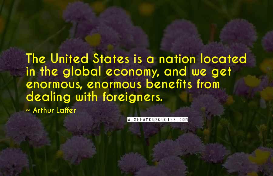 Arthur Laffer Quotes: The United States is a nation located in the global economy, and we get enormous, enormous benefits from dealing with foreigners.