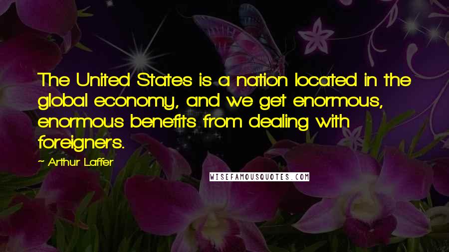 Arthur Laffer Quotes: The United States is a nation located in the global economy, and we get enormous, enormous benefits from dealing with foreigners.