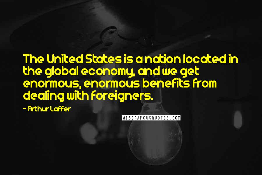 Arthur Laffer Quotes: The United States is a nation located in the global economy, and we get enormous, enormous benefits from dealing with foreigners.