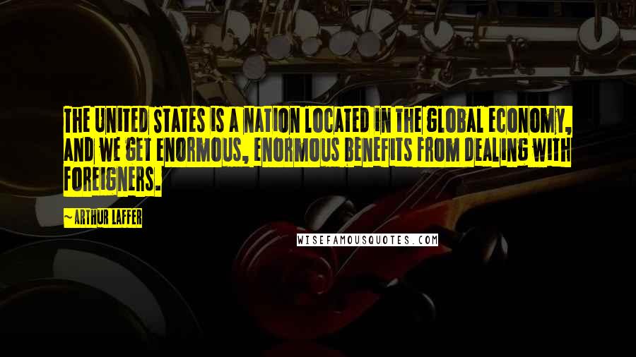 Arthur Laffer Quotes: The United States is a nation located in the global economy, and we get enormous, enormous benefits from dealing with foreigners.