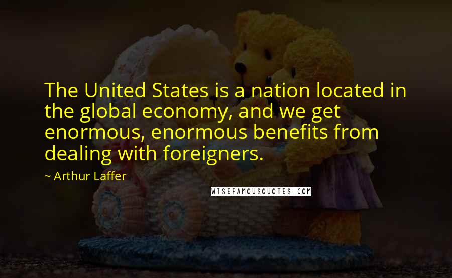 Arthur Laffer Quotes: The United States is a nation located in the global economy, and we get enormous, enormous benefits from dealing with foreigners.