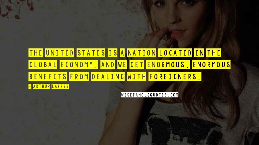 Arthur Laffer Quotes: The United States is a nation located in the global economy, and we get enormous, enormous benefits from dealing with foreigners.