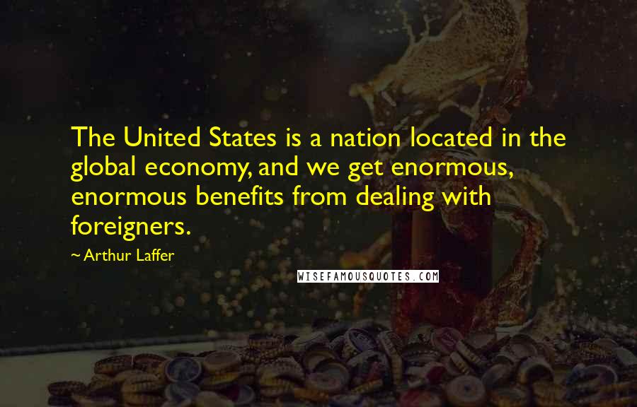 Arthur Laffer Quotes: The United States is a nation located in the global economy, and we get enormous, enormous benefits from dealing with foreigners.