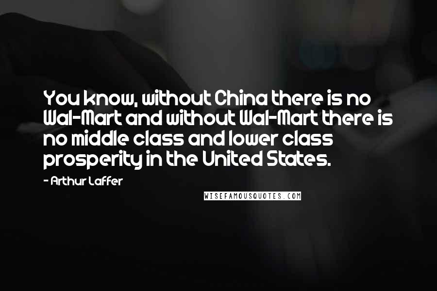 Arthur Laffer Quotes: You know, without China there is no Wal-Mart and without Wal-Mart there is no middle class and lower class prosperity in the United States.