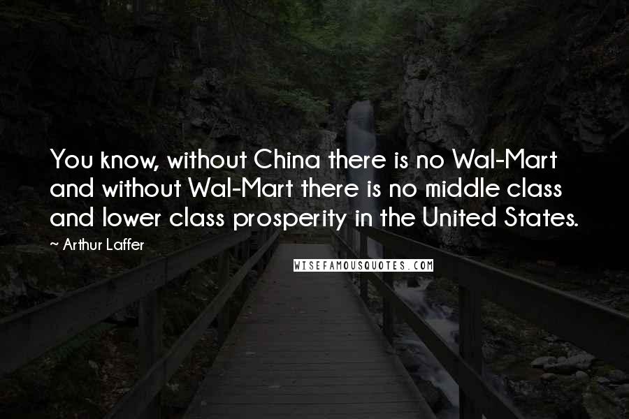 Arthur Laffer Quotes: You know, without China there is no Wal-Mart and without Wal-Mart there is no middle class and lower class prosperity in the United States.