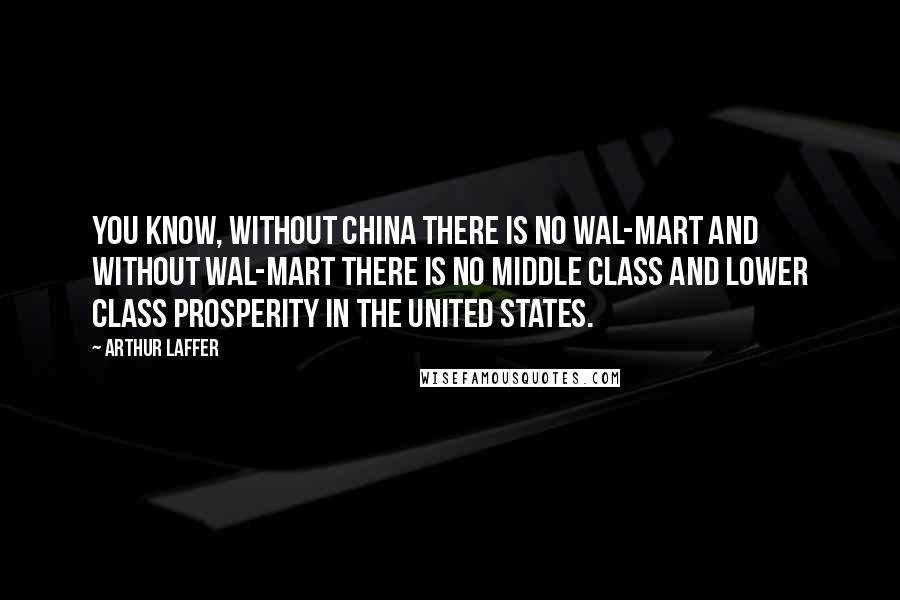 Arthur Laffer Quotes: You know, without China there is no Wal-Mart and without Wal-Mart there is no middle class and lower class prosperity in the United States.