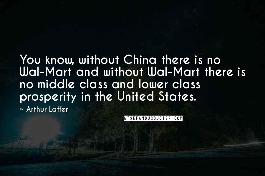 Arthur Laffer Quotes: You know, without China there is no Wal-Mart and without Wal-Mart there is no middle class and lower class prosperity in the United States.