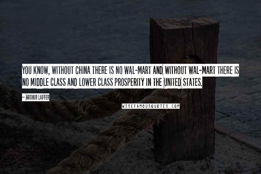 Arthur Laffer Quotes: You know, without China there is no Wal-Mart and without Wal-Mart there is no middle class and lower class prosperity in the United States.