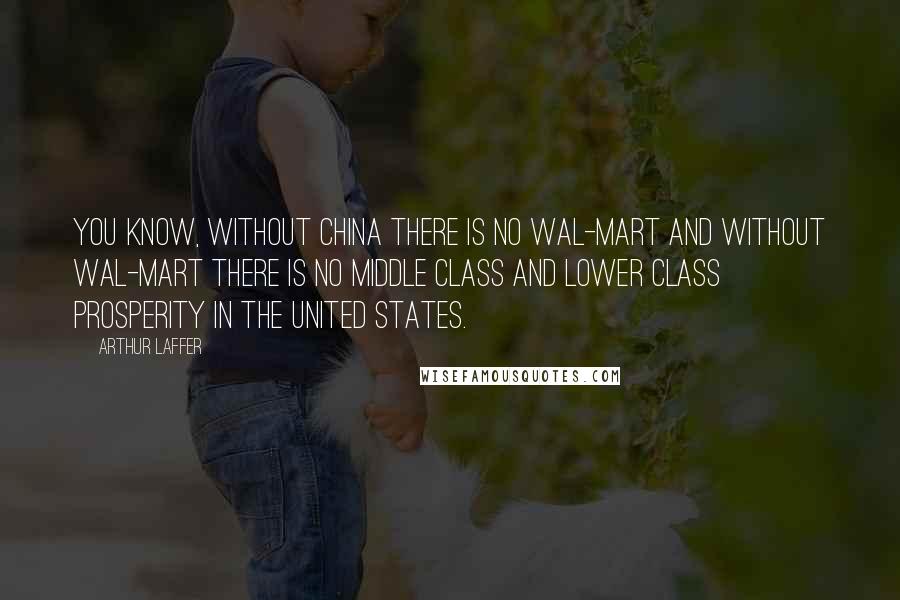 Arthur Laffer Quotes: You know, without China there is no Wal-Mart and without Wal-Mart there is no middle class and lower class prosperity in the United States.