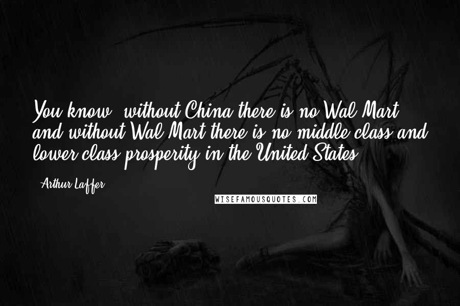 Arthur Laffer Quotes: You know, without China there is no Wal-Mart and without Wal-Mart there is no middle class and lower class prosperity in the United States.