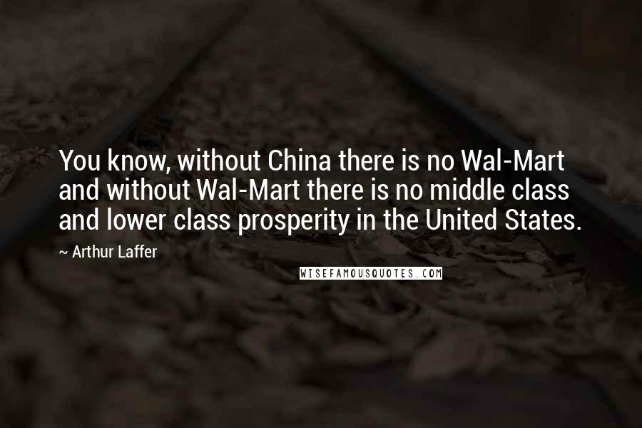 Arthur Laffer Quotes: You know, without China there is no Wal-Mart and without Wal-Mart there is no middle class and lower class prosperity in the United States.