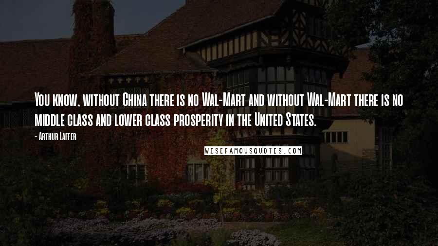 Arthur Laffer Quotes: You know, without China there is no Wal-Mart and without Wal-Mart there is no middle class and lower class prosperity in the United States.