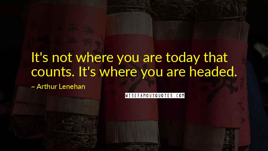 Arthur Lenehan Quotes: It's not where you are today that counts. It's where you are headed.