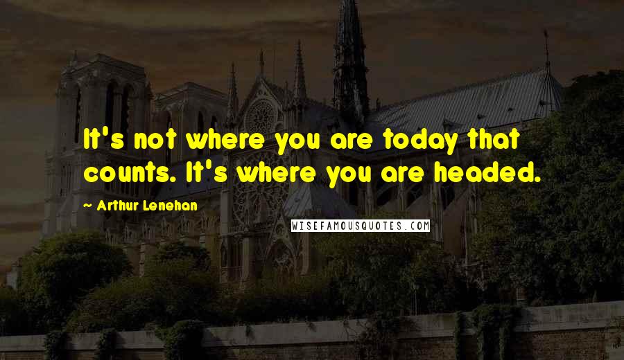 Arthur Lenehan Quotes: It's not where you are today that counts. It's where you are headed.