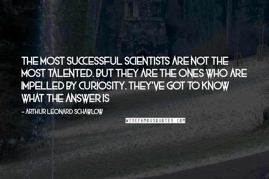 Arthur Leonard Schawlow Quotes: The most successful scientists are not the most talented. But they are the ones who are impelled by curiosity. They've got to know what the answer is