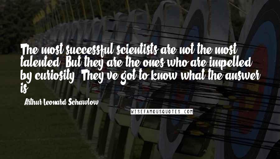 Arthur Leonard Schawlow Quotes: The most successful scientists are not the most talented. But they are the ones who are impelled by curiosity. They've got to know what the answer is