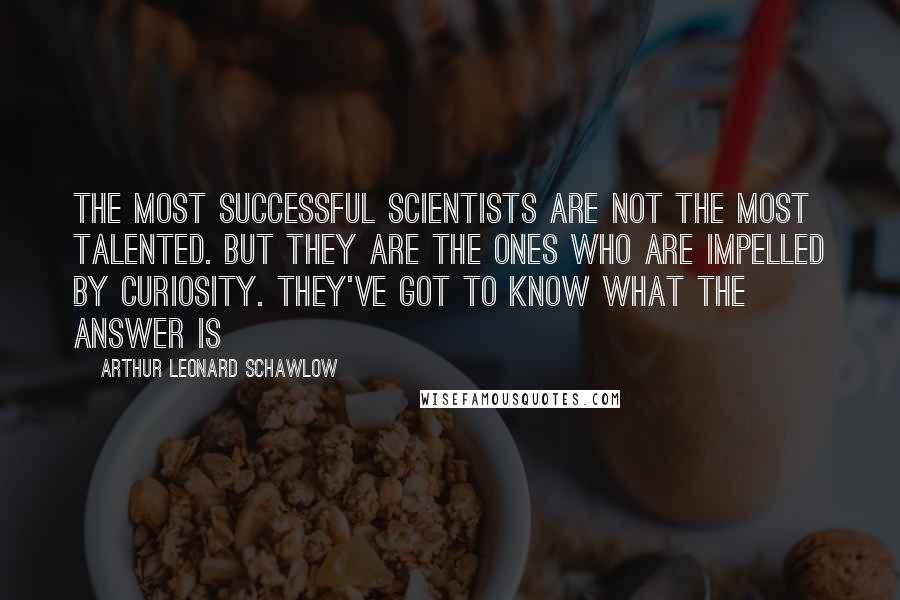 Arthur Leonard Schawlow Quotes: The most successful scientists are not the most talented. But they are the ones who are impelled by curiosity. They've got to know what the answer is