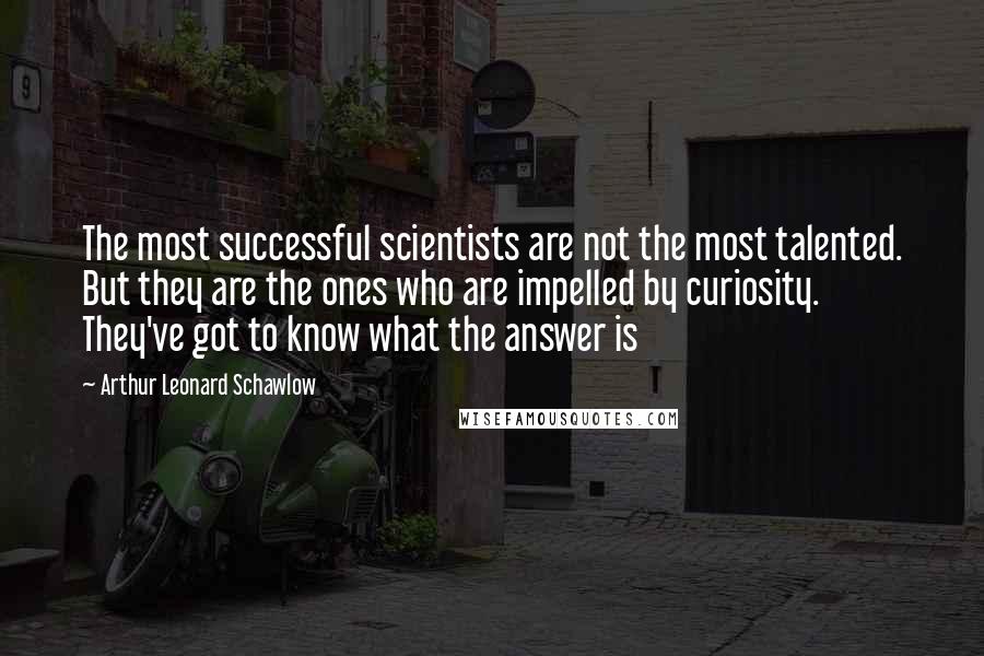 Arthur Leonard Schawlow Quotes: The most successful scientists are not the most talented. But they are the ones who are impelled by curiosity. They've got to know what the answer is