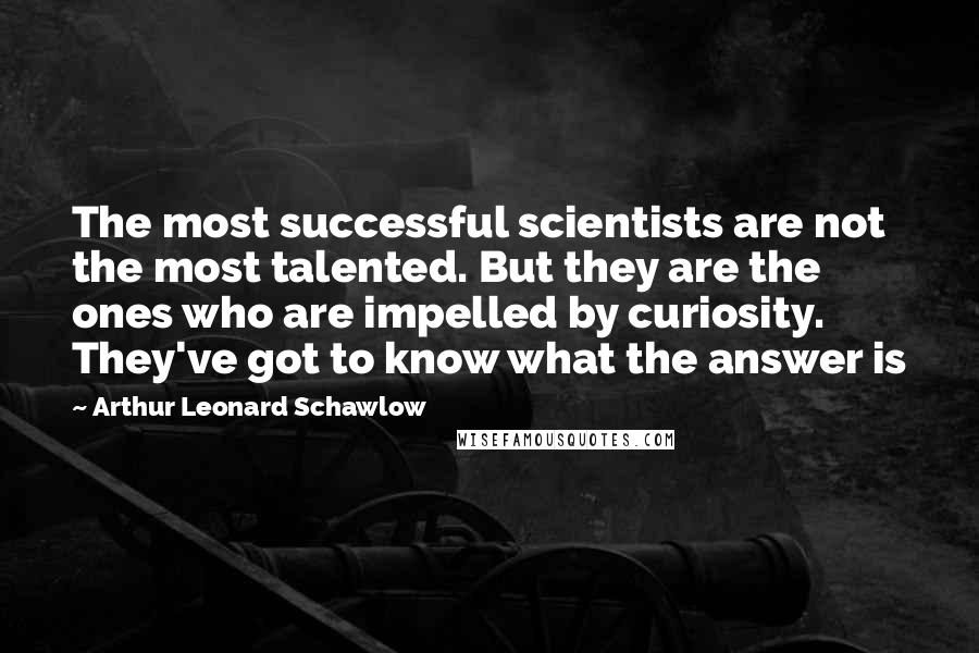 Arthur Leonard Schawlow Quotes: The most successful scientists are not the most talented. But they are the ones who are impelled by curiosity. They've got to know what the answer is