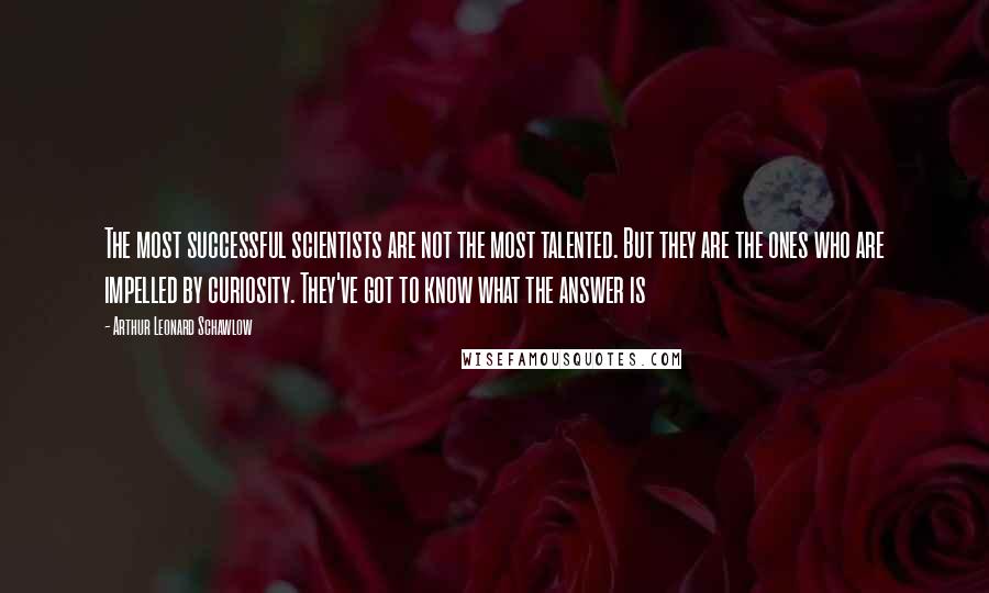 Arthur Leonard Schawlow Quotes: The most successful scientists are not the most talented. But they are the ones who are impelled by curiosity. They've got to know what the answer is