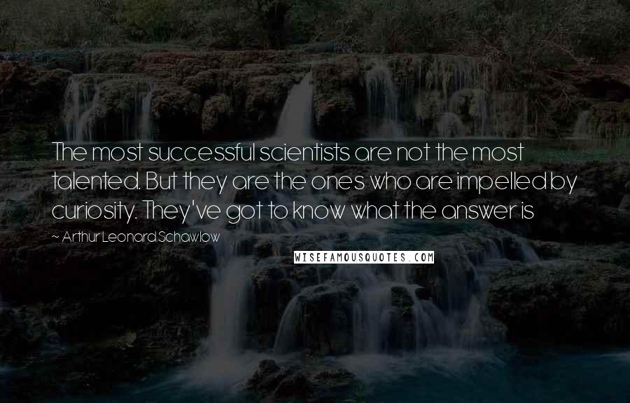 Arthur Leonard Schawlow Quotes: The most successful scientists are not the most talented. But they are the ones who are impelled by curiosity. They've got to know what the answer is