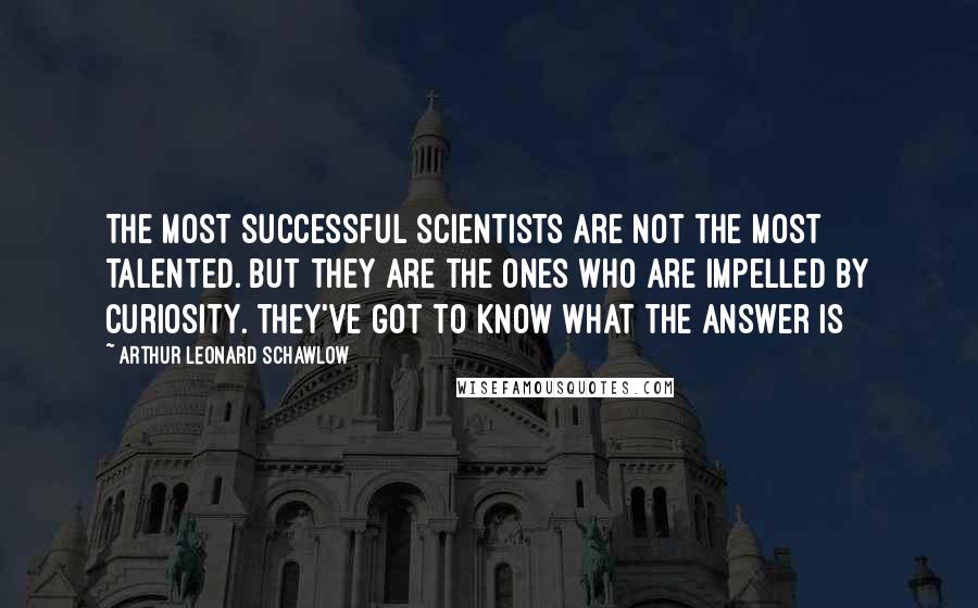 Arthur Leonard Schawlow Quotes: The most successful scientists are not the most talented. But they are the ones who are impelled by curiosity. They've got to know what the answer is