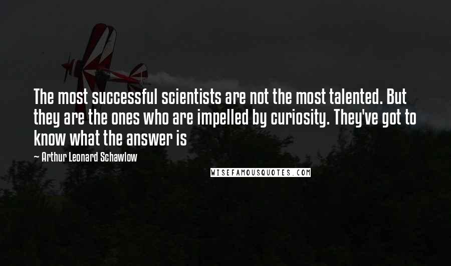 Arthur Leonard Schawlow Quotes: The most successful scientists are not the most talented. But they are the ones who are impelled by curiosity. They've got to know what the answer is