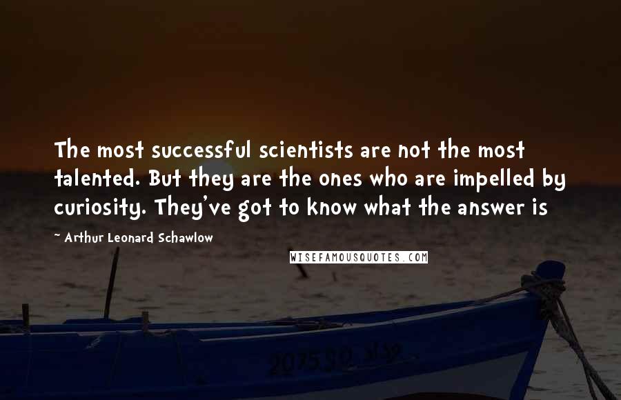 Arthur Leonard Schawlow Quotes: The most successful scientists are not the most talented. But they are the ones who are impelled by curiosity. They've got to know what the answer is