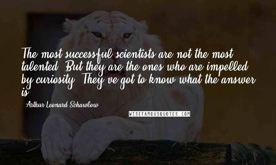 Arthur Leonard Schawlow Quotes: The most successful scientists are not the most talented. But they are the ones who are impelled by curiosity. They've got to know what the answer is