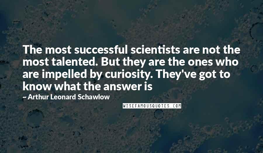 Arthur Leonard Schawlow Quotes: The most successful scientists are not the most talented. But they are the ones who are impelled by curiosity. They've got to know what the answer is