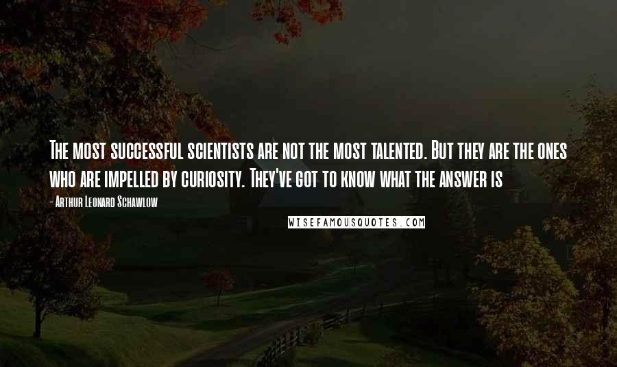 Arthur Leonard Schawlow Quotes: The most successful scientists are not the most talented. But they are the ones who are impelled by curiosity. They've got to know what the answer is