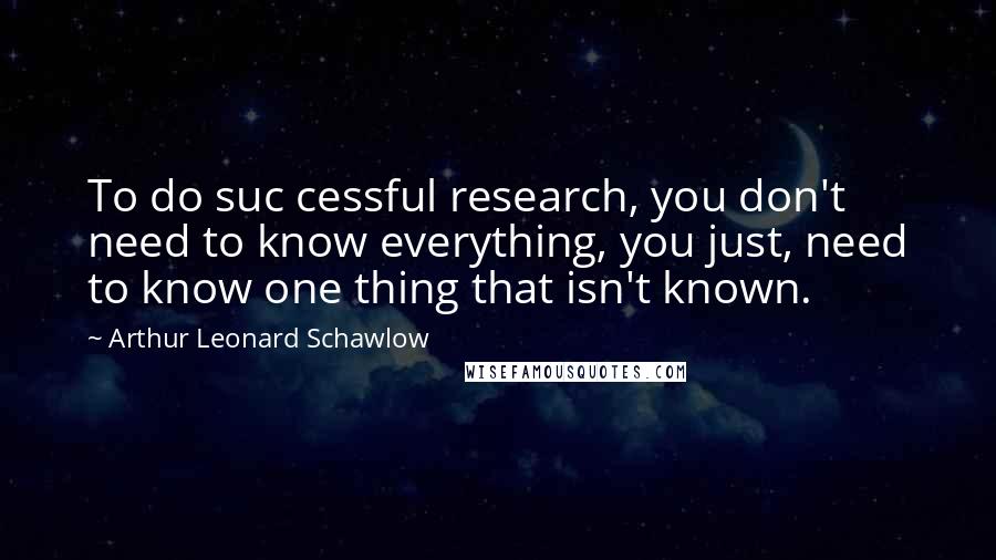 Arthur Leonard Schawlow Quotes: To do suc cessful research, you don't need to know everything, you just, need to know one thing that isn't known.