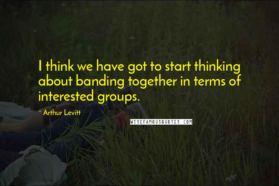 Arthur Levitt Quotes: I think we have got to start thinking about banding together in terms of interested groups.