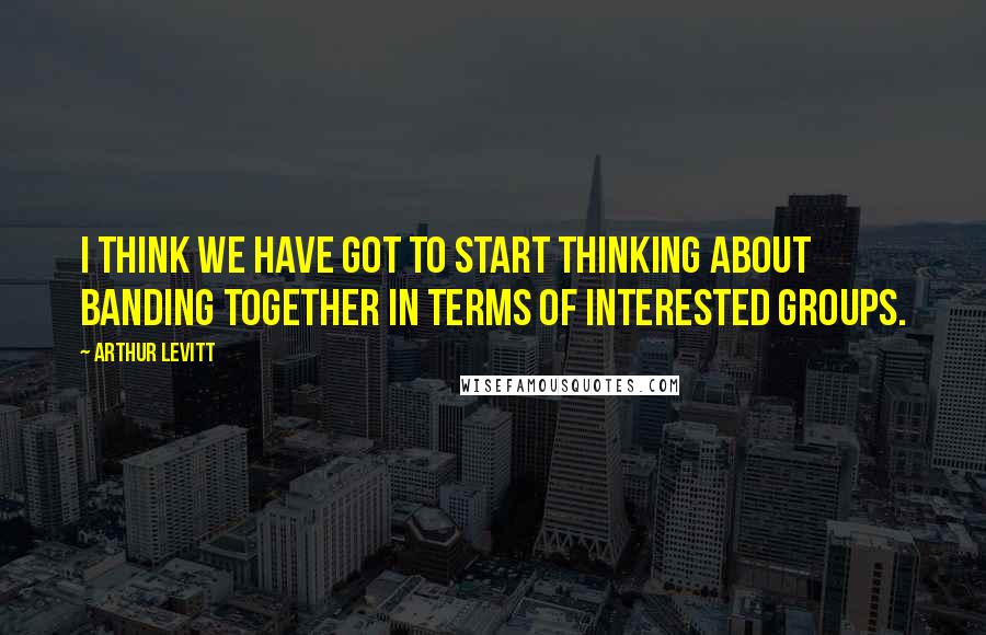 Arthur Levitt Quotes: I think we have got to start thinking about banding together in terms of interested groups.