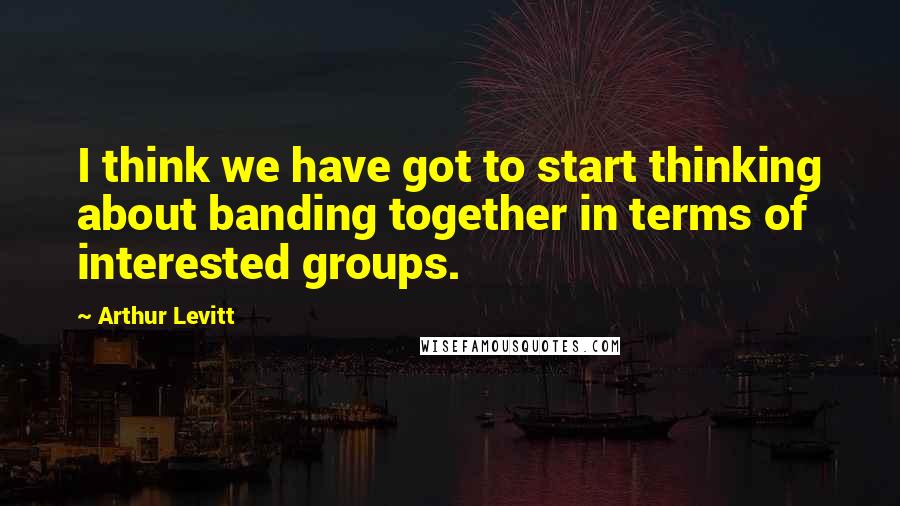 Arthur Levitt Quotes: I think we have got to start thinking about banding together in terms of interested groups.