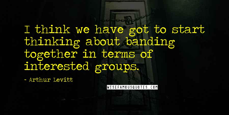 Arthur Levitt Quotes: I think we have got to start thinking about banding together in terms of interested groups.