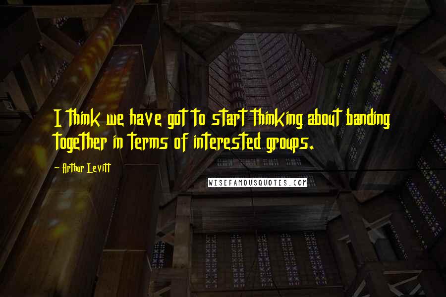 Arthur Levitt Quotes: I think we have got to start thinking about banding together in terms of interested groups.