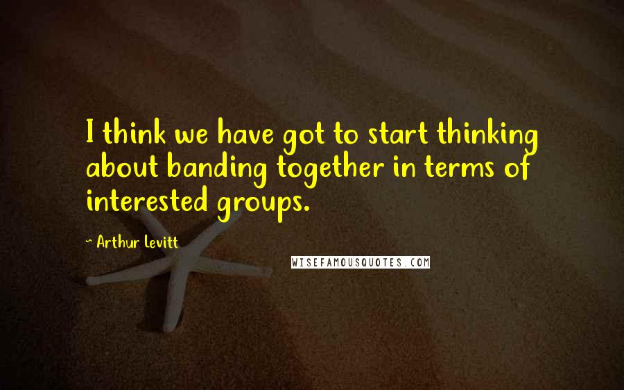 Arthur Levitt Quotes: I think we have got to start thinking about banding together in terms of interested groups.