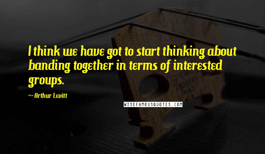 Arthur Levitt Quotes: I think we have got to start thinking about banding together in terms of interested groups.