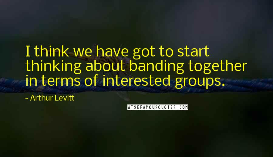 Arthur Levitt Quotes: I think we have got to start thinking about banding together in terms of interested groups.