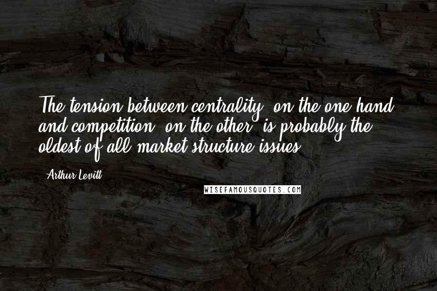 Arthur Levitt Quotes: The tension between centrality, on the one hand, and competition, on the other, is probably the oldest of all market structure issues.