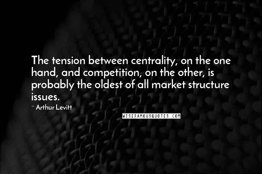 Arthur Levitt Quotes: The tension between centrality, on the one hand, and competition, on the other, is probably the oldest of all market structure issues.