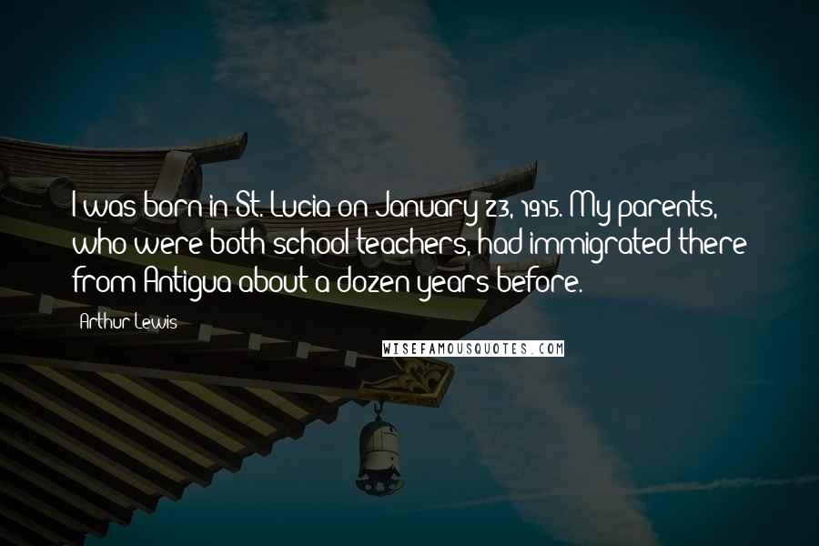 Arthur Lewis Quotes: I was born in St. Lucia on January 23, 1915. My parents, who were both school teachers, had immigrated there from Antigua about a dozen years before.