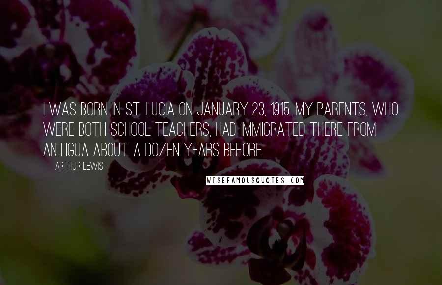 Arthur Lewis Quotes: I was born in St. Lucia on January 23, 1915. My parents, who were both school teachers, had immigrated there from Antigua about a dozen years before.