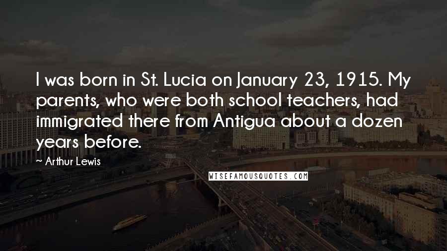 Arthur Lewis Quotes: I was born in St. Lucia on January 23, 1915. My parents, who were both school teachers, had immigrated there from Antigua about a dozen years before.