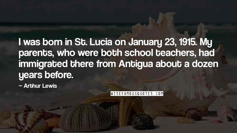 Arthur Lewis Quotes: I was born in St. Lucia on January 23, 1915. My parents, who were both school teachers, had immigrated there from Antigua about a dozen years before.